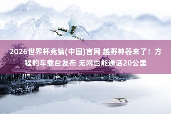 2026世界杯竞猜(中国)官网 越野神器来了!方程豹车载台发布 无网也能通话20公里
