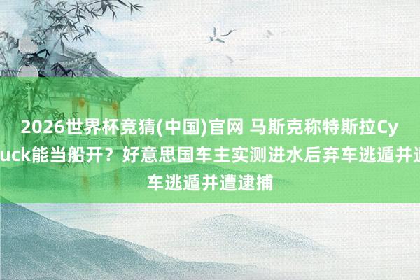 2026世界杯竞猜(中国)官网 马斯克称特斯拉Cybertruck能当船开?好意思国车主实测进水后弃车逃遁并遭逮捕