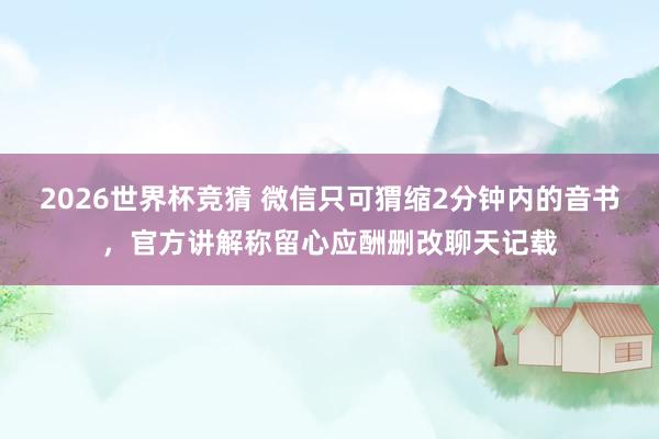 2026世界杯竞猜 微信只可猬缩2分钟内的音书，官方讲解称留心应酬删改聊天记载