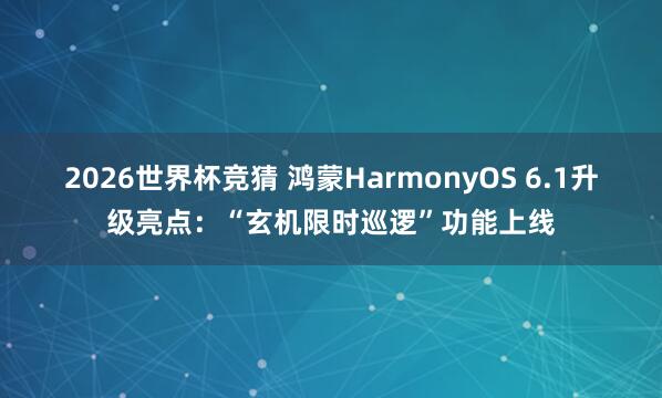 2026世界杯竞猜 鸿蒙HarmonyOS 6.1升级亮点：“玄机限时巡逻”功能上线