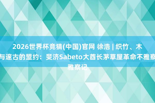 2026世界杯竞猜(中国)官网 徐浩 | 织竹、木槌与邃古的盟约:斐济Sabeto大酋长茅草屋革命不雅察记