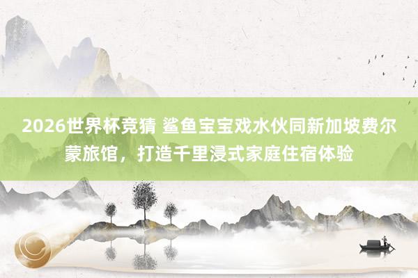 2026世界杯竞猜 鲨鱼宝宝戏水伙同新加坡费尔蒙旅馆,打造千里浸式家庭住宿体验