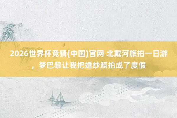 2026世界杯竞猜(中国)官网 北戴河旅拍一日游,梦巴黎让我把婚纱照拍成了度假