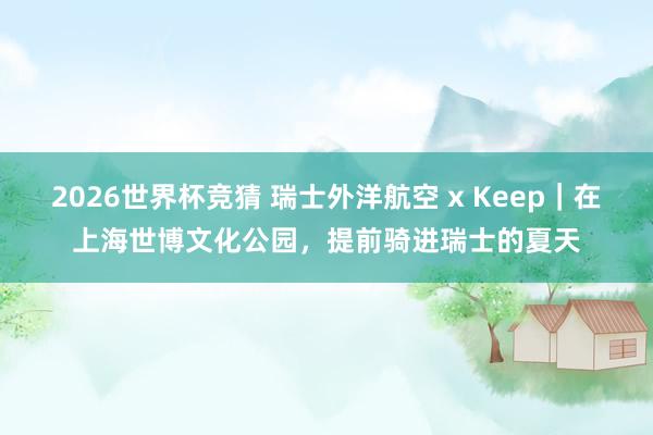 2026世界杯竞猜 瑞士外洋航空 x Keep|在上海世博文化公园,提前骑进瑞士的夏天