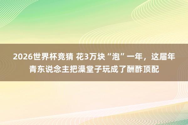 2026世界杯竞猜 花3万块“泡”一年，这届年青东说念主把澡堂子玩成了酬酢顶配