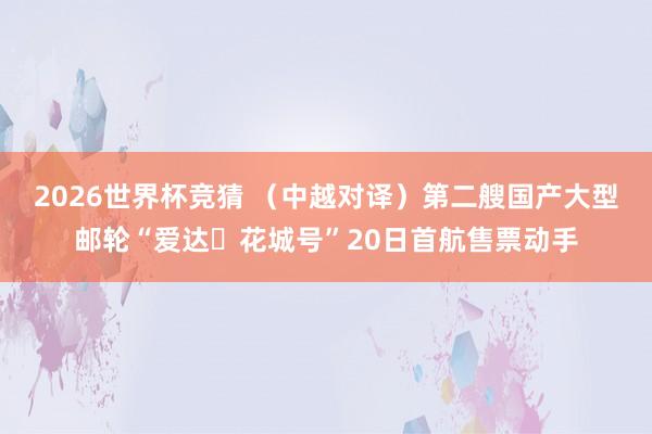 2026世界杯竞猜 (中越对译)第二艘国产大型邮轮“爱达・花城号”20日首航售票动手