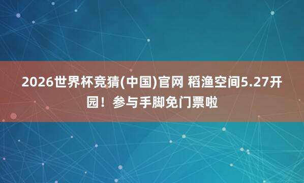 2026世界杯竞猜(中国)官网 稻渔空间5.27开园!参与手脚免门票啦