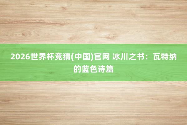 2026世界杯竞猜(中国)官网 冰川之书:瓦特纳的蓝色诗篇