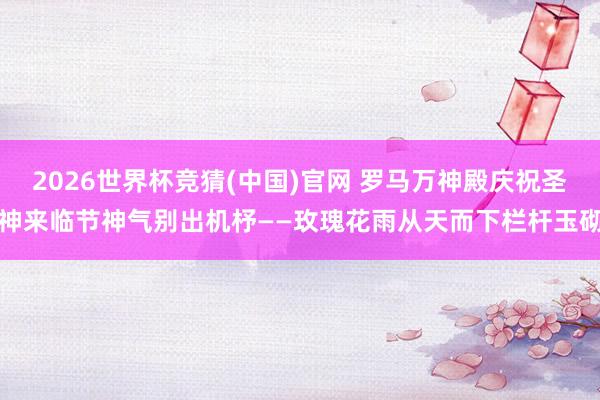 2026世界杯竞猜(中国)官网 罗马万神殿庆祝圣神来临节神气别出机杼——玫瑰花雨从天而下栏杆玉砌