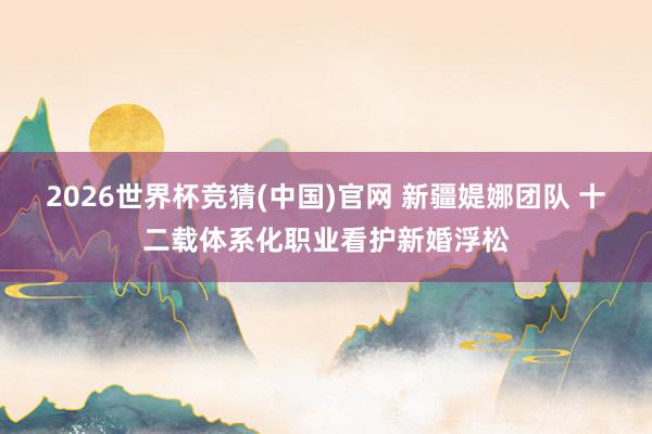 2026世界杯竞猜(中国)官网 新疆媞娜团队 十二载体系化职业看护新婚浮松