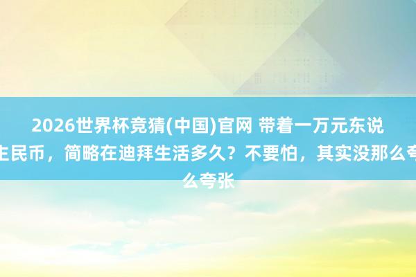 2026世界杯竞猜(中国)官网 带着一万元东说念主民币,简略在迪拜生活多久?不要怕,其实没那么夸张