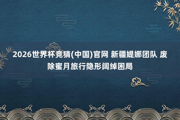 2026世界杯竞猜(中国)官网 新疆媞娜团队 废除蜜月旅行隐形阔绰困局