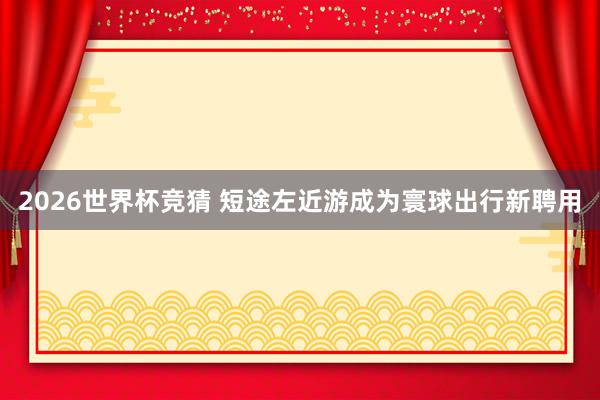 2026世界杯竞猜 短途左近游成为寰球出行新聘用
