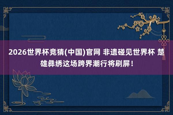 2026世界杯竞猜(中国)官网 非遗碰见世界杯 楚雄彝绣这场跨界潮行将刷屏!