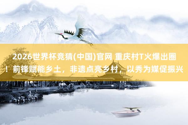 2026世界杯竞猜(中国)官网 重庆村T火爆出圈！前锋赋能乡土，非遗点亮乡村，以秀为媒促振兴