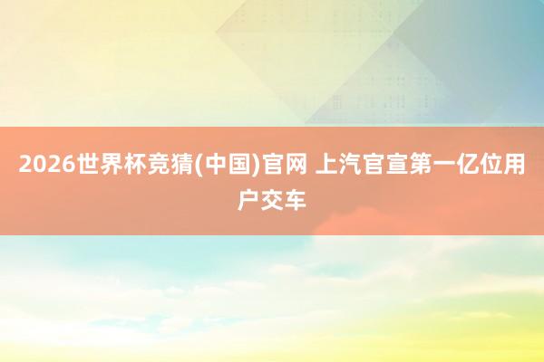 2026世界杯竞猜(中国)官网 上汽官宣第一亿位用户交车