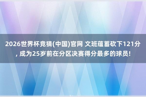 2026世界杯竞猜(中国)官网 文班蕴蓄砍下121分, 成为25岁前在分区决赛得分最多的球员!