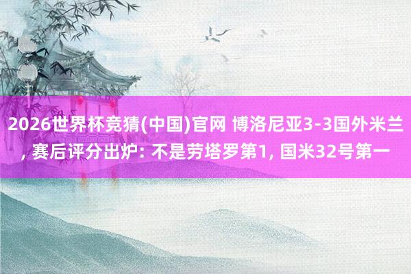 2026世界杯竞猜(中国)官网 博洛尼亚3-3国外米兰， 赛后评分出炉: 不是劳塔罗第1， 国米32号第一