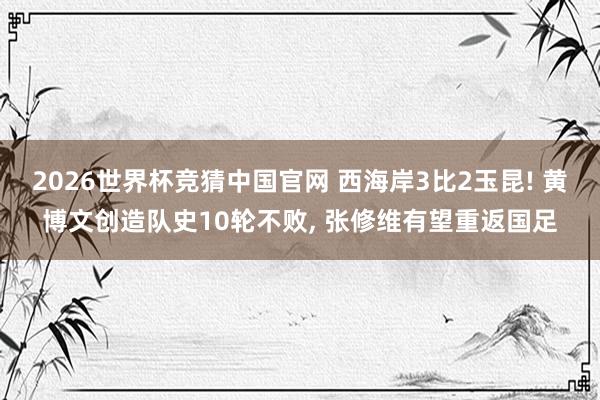 2026世界杯竞猜中国官网 西海岸3比2玉昆! 黄博文创造队史10轮不败， 张修维有望重返国足