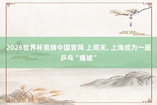 2026世界杯竞猜中国官网 上周末, 上海成为一座乒乓“痛城”