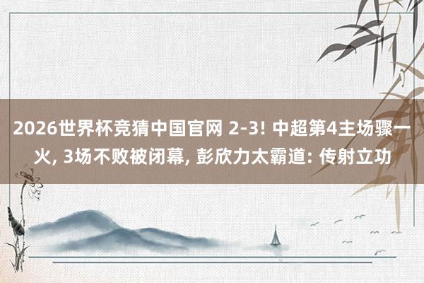 2026世界杯竞猜中国官网 2-3! 中超第4主场骤一火, 3场不败被闭幕, 彭欣力太霸道: 传射立功