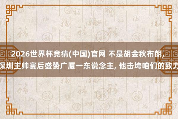 2026世界杯竞猜(中国)官网 不是胡金秋布朗， 深圳主帅赛后盛赞广厦一东说念主， 他击垮咱们的致力