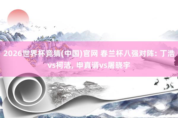 2026世界杯竞猜(中国)官网 春兰杯八强对阵: 丁浩vs柯洁, 申真谞vs屠晓宇