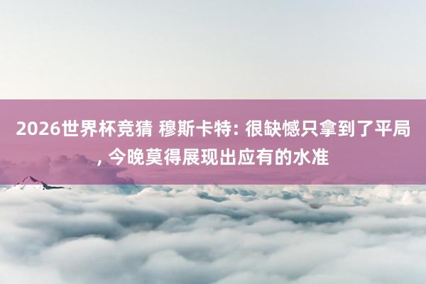 2026世界杯竞猜 穆斯卡特: 很缺憾只拿到了平局， 今晚莫得展现出应有的水准