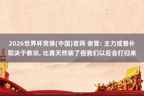 2026世界杯竞猜(中国)官网 谢晋: 主力或替补取决于教训, 比赛天然输了但我们以后会打归来
