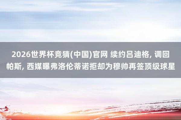2026世界杯竞猜(中国)官网 续约吕迪格, 调回帕斯, 西媒曝弗洛伦蒂诺拒却为穆帅再签顶级球星