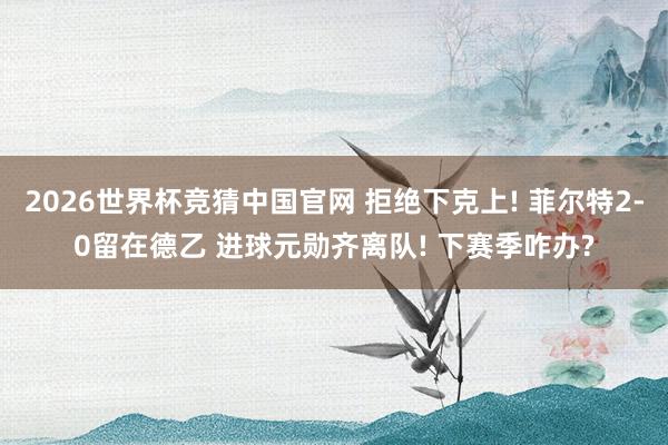 2026世界杯竞猜中国官网 拒绝下克上! 菲尔特2-0留在德乙 进球元勋齐离队! 下赛季咋办?