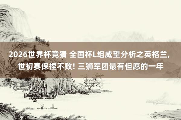 2026世界杯竞猜 全国杯L组威望分析之英格兰, 世初赛保捏不败! 三狮军团最有但愿的一年