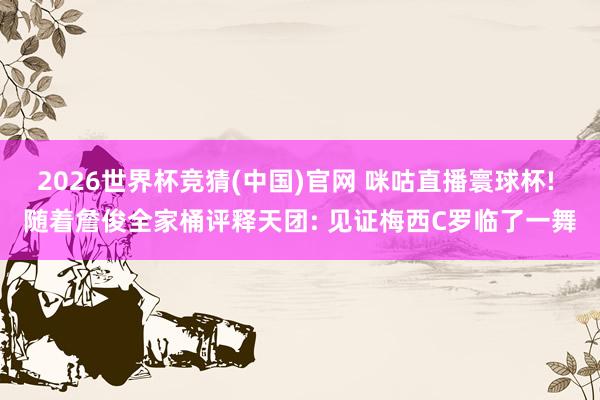 2026世界杯竞猜(中国)官网 咪咕直播寰球杯! 随着詹俊全家桶评释天团: 见证梅西C罗临了一舞