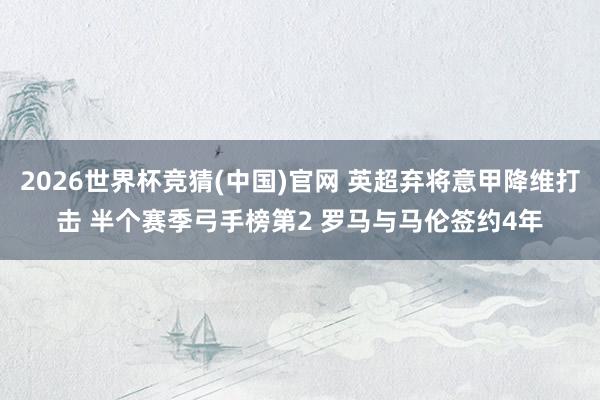 2026世界杯竞猜(中国)官网 英超弃将意甲降维打击 半个赛季弓手榜第2 罗马与马伦签约4年