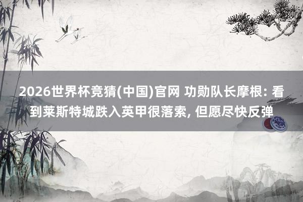 2026世界杯竞猜(中国)官网 功勋队长摩根: 看到莱斯特城跌入英甲很落索, 但愿尽快反弹