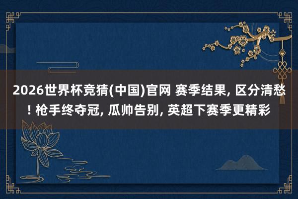 2026世界杯竞猜(中国)官网 赛季结果, 区分清愁! 枪手终夺冠, 瓜帅告别, 英超下赛季更精彩
