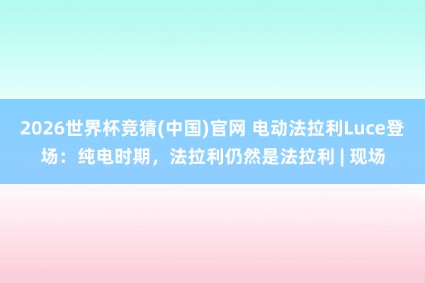 2026世界杯竞猜(中国)官网 电动法拉利Luce登场:纯电时期,法拉利仍然是法拉利 | 现场