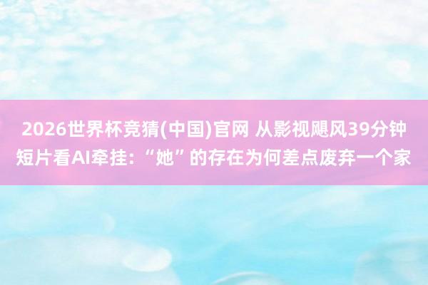 2026世界杯竞猜(中国)官网 从影视飓风39分钟短片看AI牵挂: “她”的存在为何差点废弃一个家