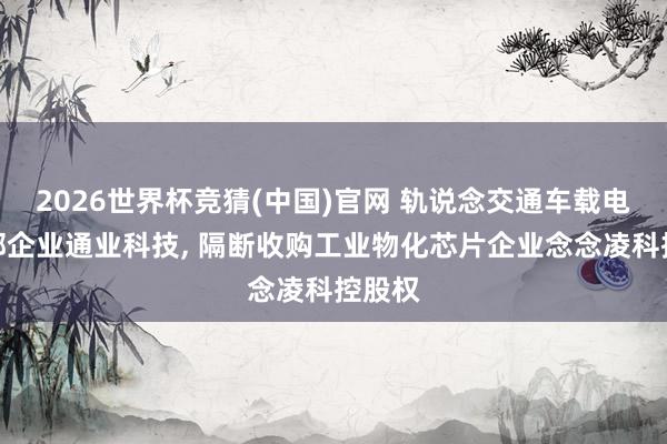 2026世界杯竞猜(中国)官网 轨说念交通车载电源泉部企业通业科技, 隔断收购工业物化芯片企业念念凌科控股权