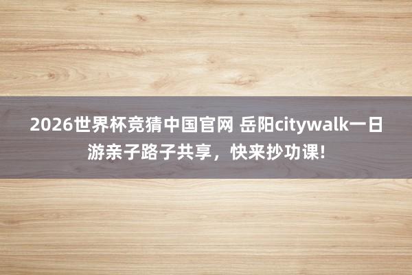 2026世界杯竞猜中国官网 岳阳citywalk一日游亲子路子共享,快来抄功课!