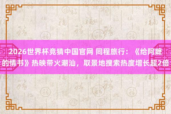 2026世界杯竞猜中国官网 同程旅行:《给阿嬷的情书》热映带火潮汕,取景地搜索热度增长超2倍