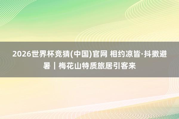 2026世界杯竞猜(中国)官网 相约凉皆·抖擞避暑|梅花山特质旅居引客来