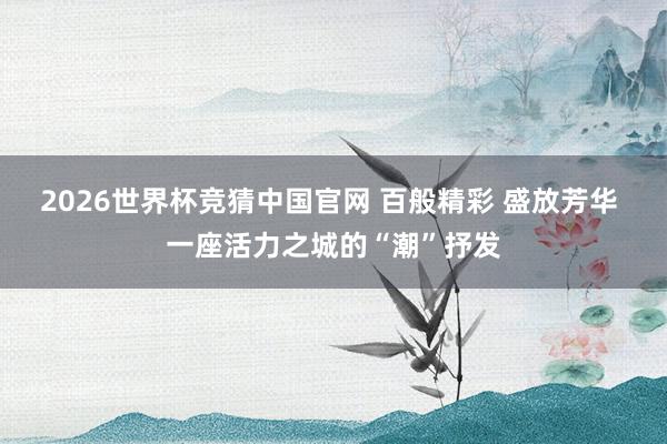 2026世界杯竞猜中国官网 百般精彩 盛放芳华 一座活力之城的“潮”抒发