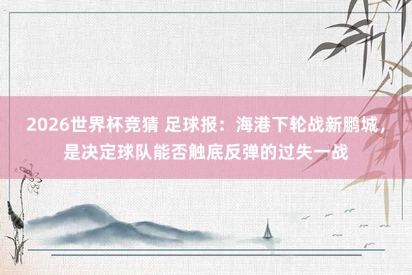 2026世界杯竞猜 足球报:海港下轮战新鹏城,是决定球队能否触底反弹的过失一战