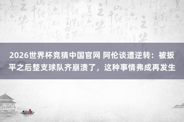 2026世界杯竞猜中国官网 阿伦谈遭逆转:被扳平之后整支球队齐崩溃了,这种事情弗成再发生