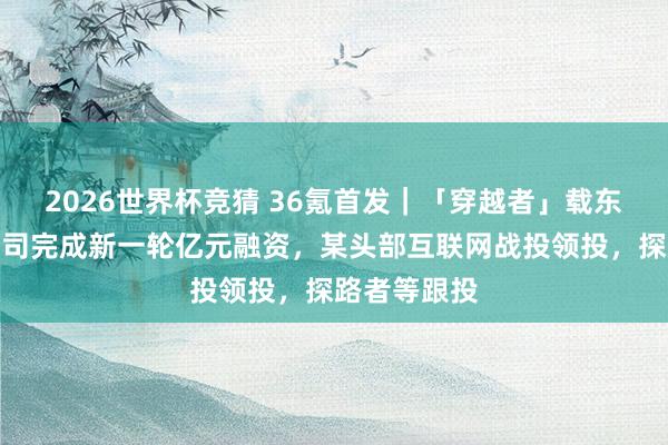 2026世界杯竞猜 36氪首发|「穿越者」载东谈主航天公司完成新一轮亿元融资,某头部互联网战投领投,探路者等跟投