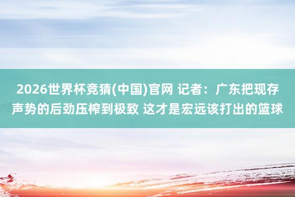 2026世界杯竞猜(中国)官网 记者:广东把现存声势的后劲压榨到极致 这才是宏远该打出的篮球