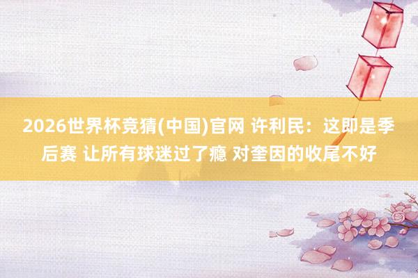 2026世界杯竞猜(中国)官网 许利民：这即是季后赛 让所有球迷过了瘾 对奎因的收尾不好