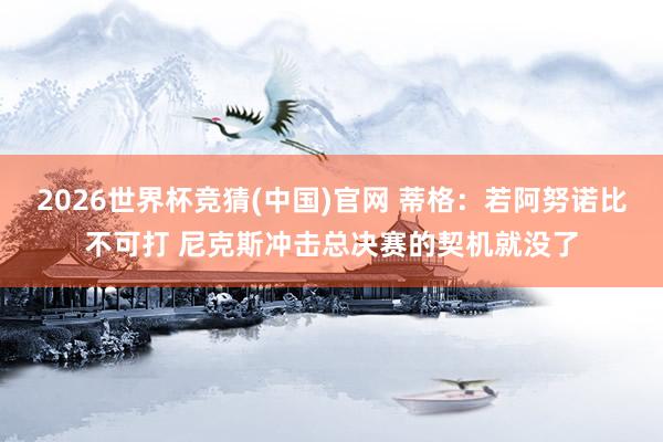 2026世界杯竞猜(中国)官网 蒂格：若阿努诺比不可打 尼克斯冲击总决赛的契机就没了