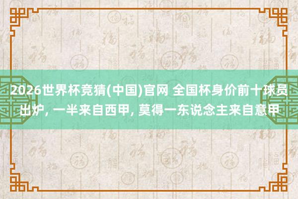 2026世界杯竞猜(中国)官网 全国杯身价前十球员出炉, 一半来自西甲, 莫得一东说念主来自意甲